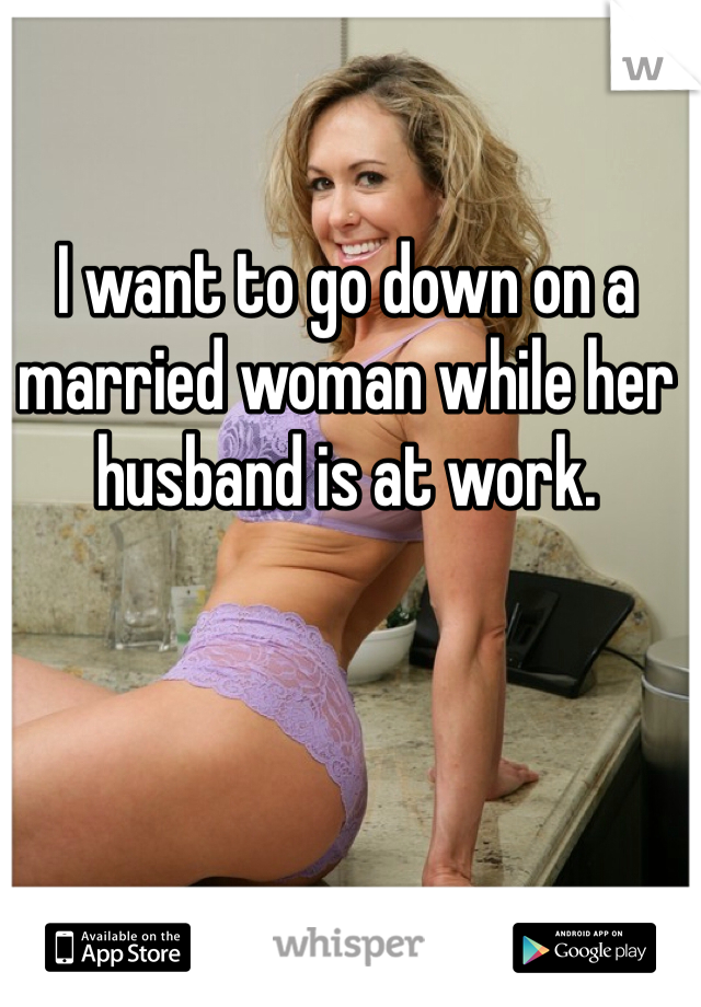 I want to go down on a married woman while her husband is at work.