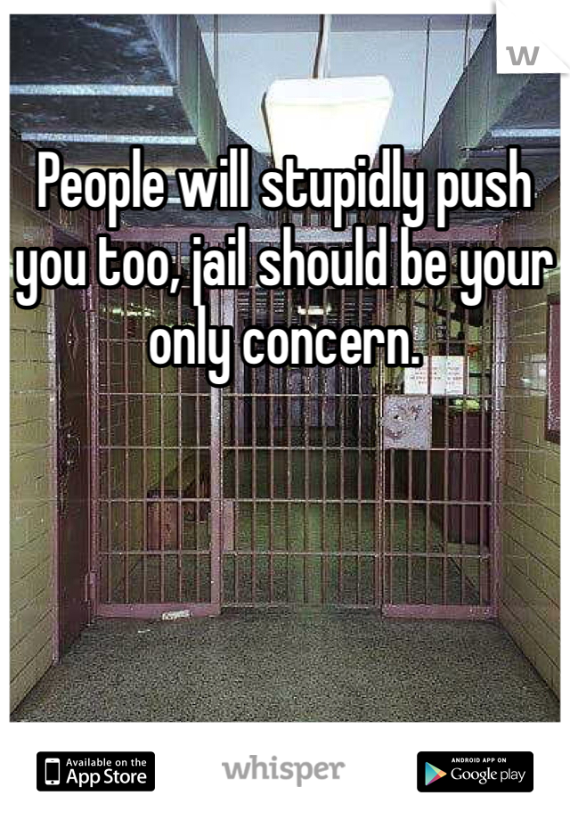 People will stupidly push you too, jail should be your only concern.