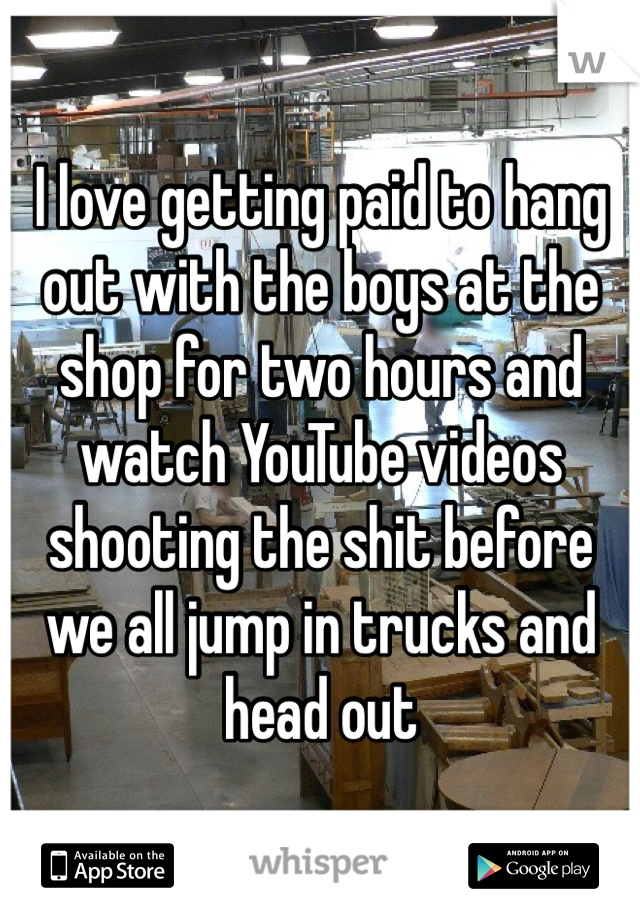 I love getting paid to hang out with the boys at the shop for two hours and watch YouTube videos shooting the shit before we all jump in trucks and head out 