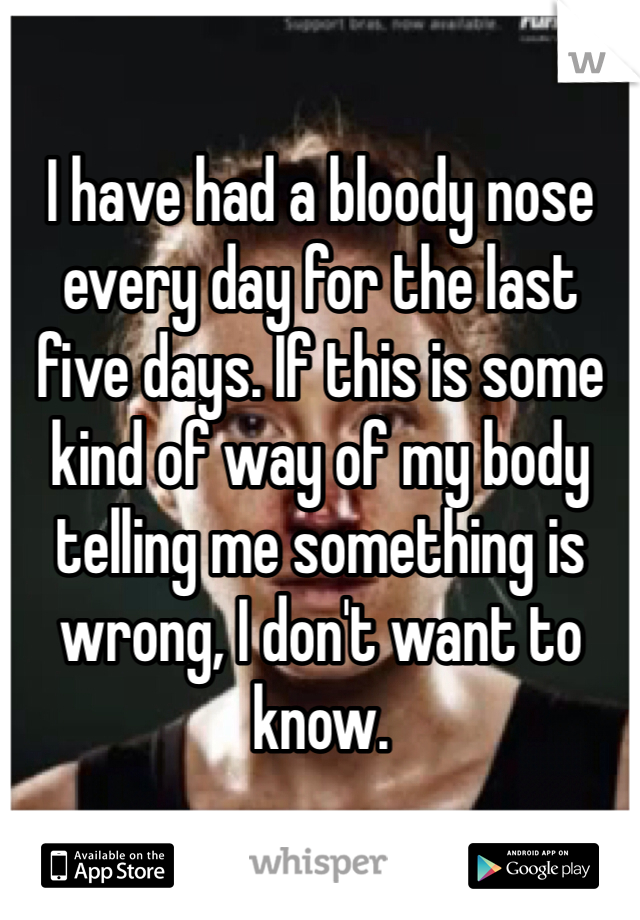 I have had a bloody nose every day for the last five days. If this is some kind of way of my body telling me something is wrong, I don't want to know.