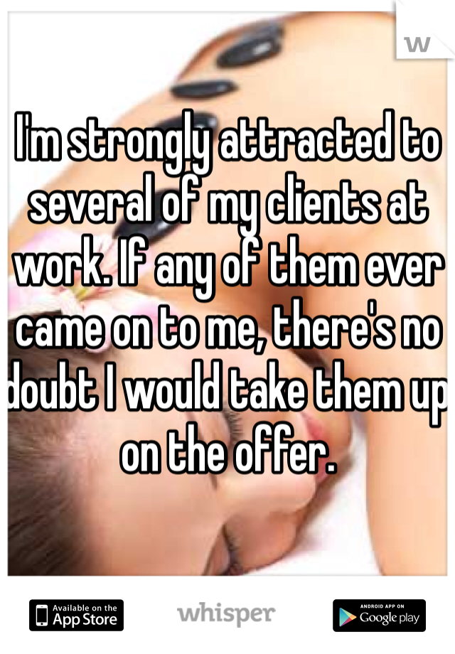 I'm strongly attracted to several of my clients at work. If any of them ever came on to me, there's no doubt I would take them up on the offer. 