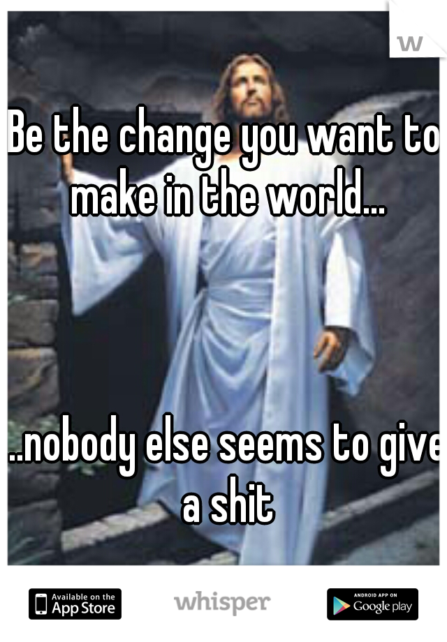 Be the change you want to make in the world...
  
  
  
...nobody else seems to give a shit