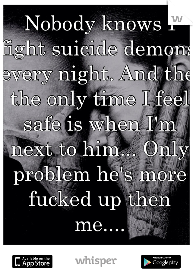 Nobody knows I fight suicide demons every night. And the the only time I feel safe is when I'm next to him... Only problem he's more fucked up then me.... 