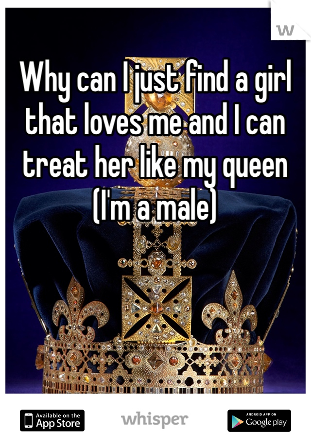 Why can I just find a girl that loves me and I can treat her like my queen (I'm a male)