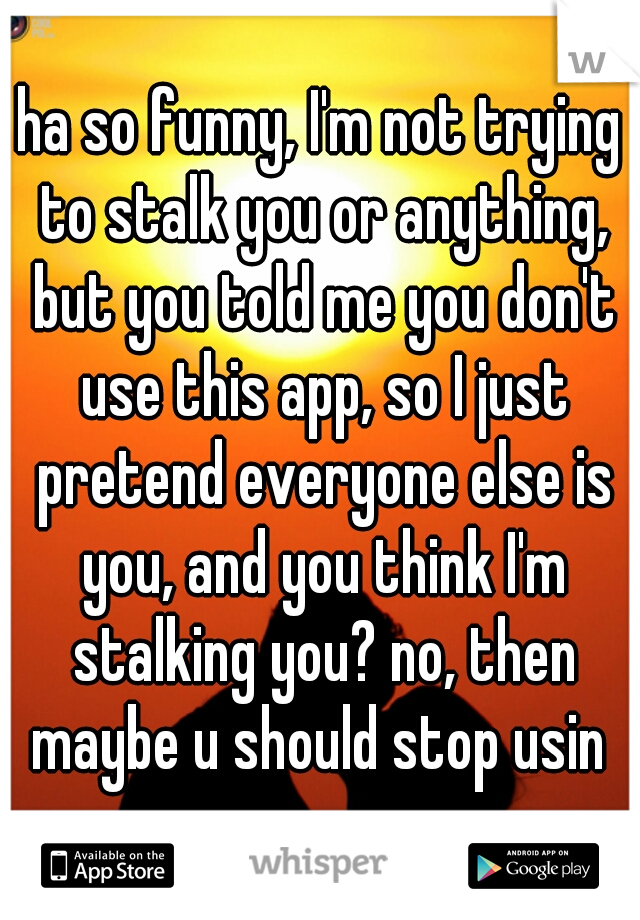 ha so funny, I'm not trying to stalk you or anything, but you told me you don't use this app, so I just pretend everyone else is you, and you think I'm stalking you? no, then maybe u should stop usin 