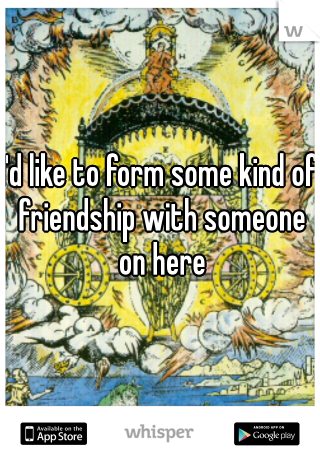 I'd like to form some kind of friendship with someone on here