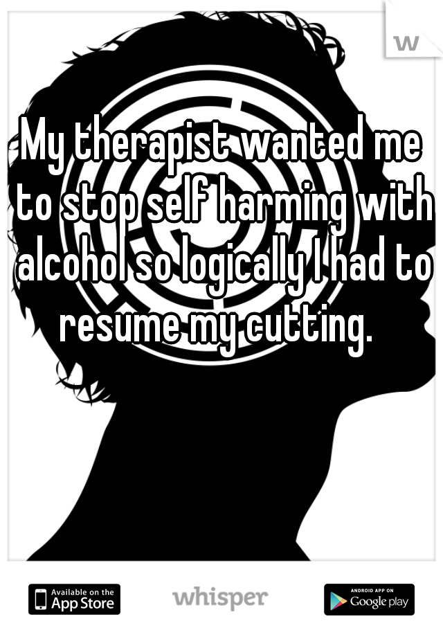 My therapist wanted me to stop self harming with alcohol so logically I had to resume my cutting.  