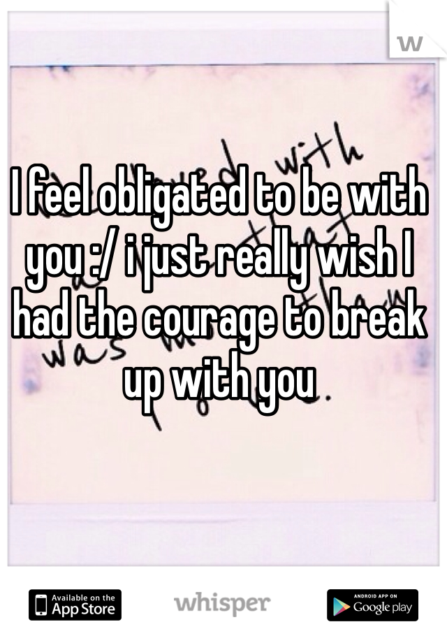 I feel obligated to be with you :/ i just really wish I had the courage to break up with you 