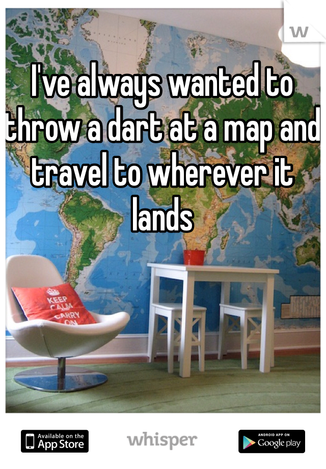 I've always wanted to throw a dart at a map and travel to wherever it lands 
