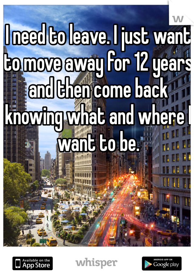 I need to leave. I just want to move away for 12 years and then come back knowing what and where I want to be.