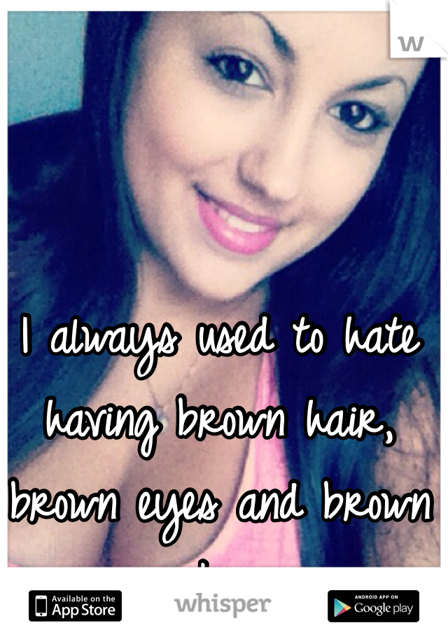 I always used to hate having brown hair, brown eyes and brown skin.