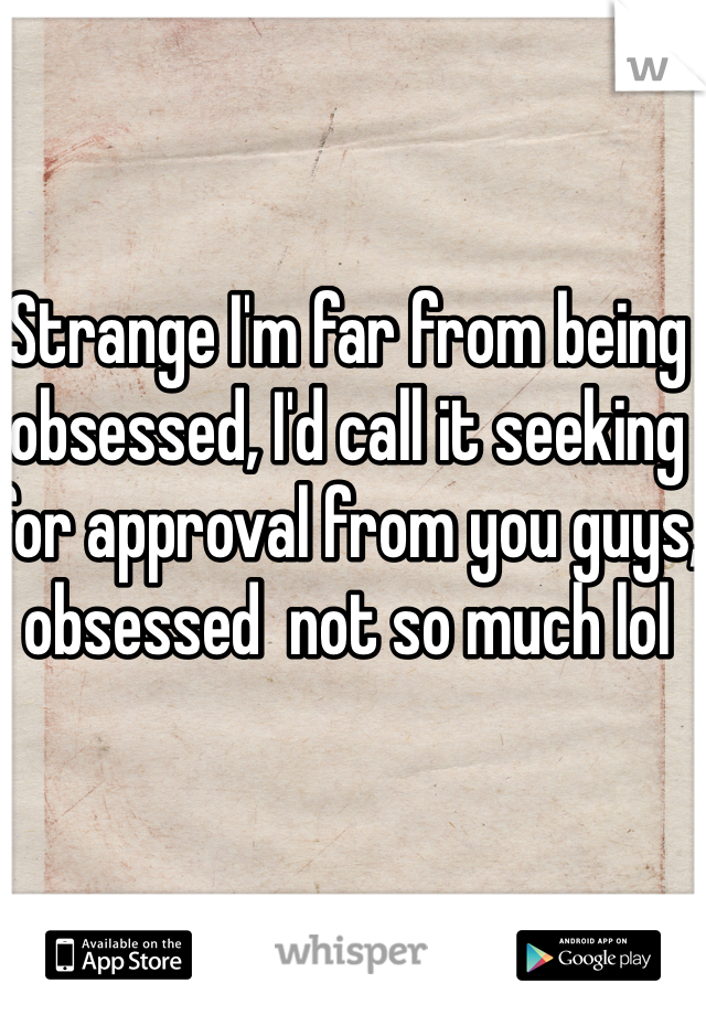 Strange I'm far from being obsessed, I'd call it seeking for approval from you guys, obsessed  not so much lol 