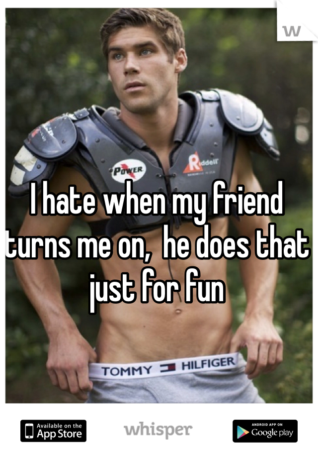 I hate when my friend turns me on,  he does that just for fun