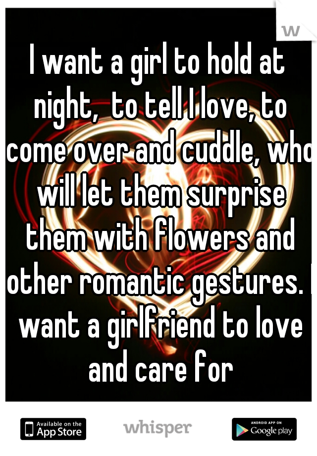 I want a girl to hold at night,  to tell I love, to come over and cuddle, who will let them surprise them with flowers and other romantic gestures. I want a girlfriend to love and care for
