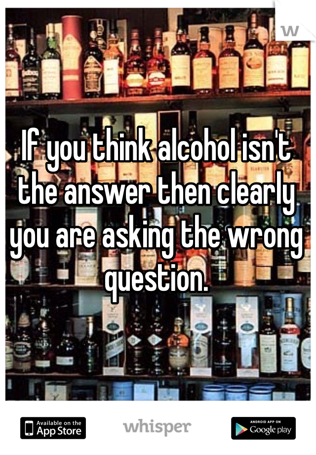 If you think alcohol isn't the answer then clearly you are asking the wrong question. 