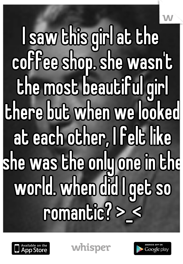 I saw this girl at the coffee shop. she wasn't the most beautiful girl there but when we looked at each other, I felt like she was the only one in the world. when did I get so romantic? >_<