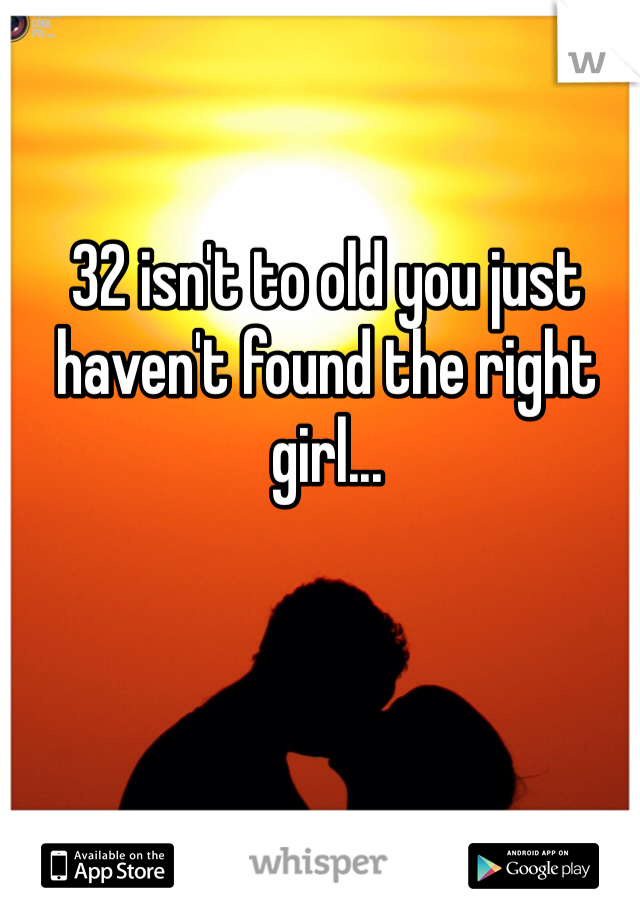 32 isn't to old you just haven't found the right girl...