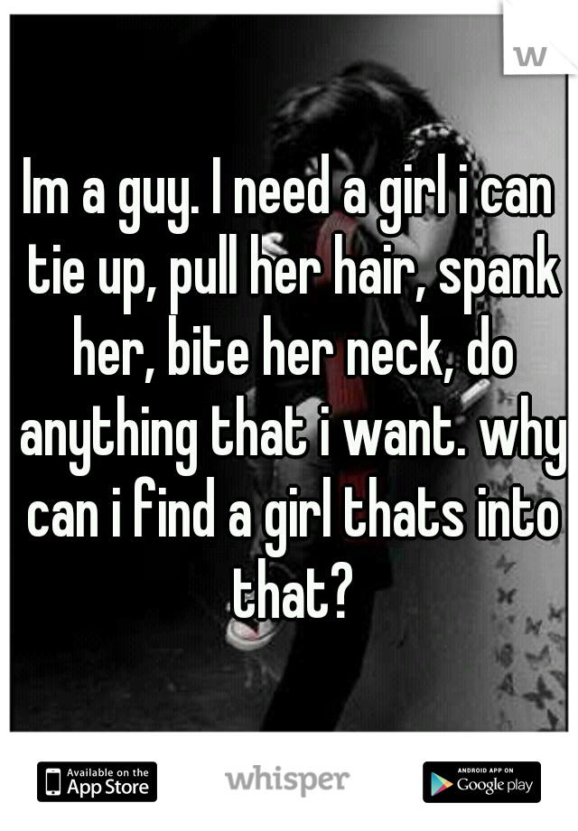 Im a guy. I need a girl i can tie up, pull her hair, spank her, bite her neck, do anything that i want. why can i find a girl thats into that?