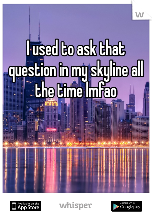 I used to ask that question in my skyline all the time lmfao