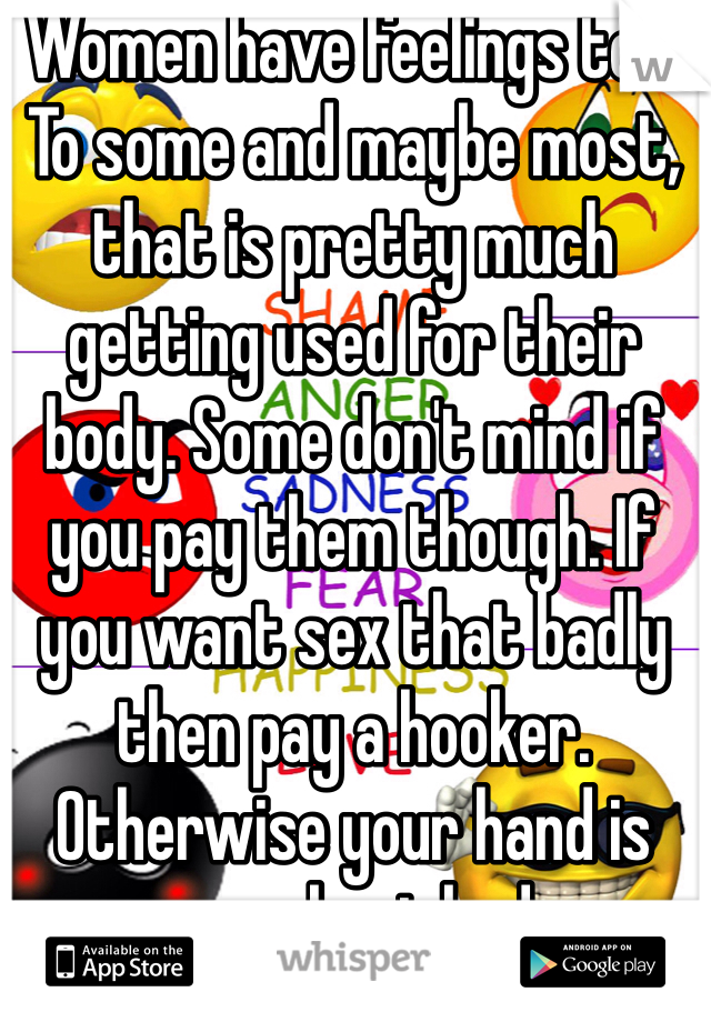Women have feelings too. To some and maybe most, that is pretty much getting used for their body. Some don't mind if you pay them though. If you want sex that badly then pay a hooker. Otherwise your hand is your best bud