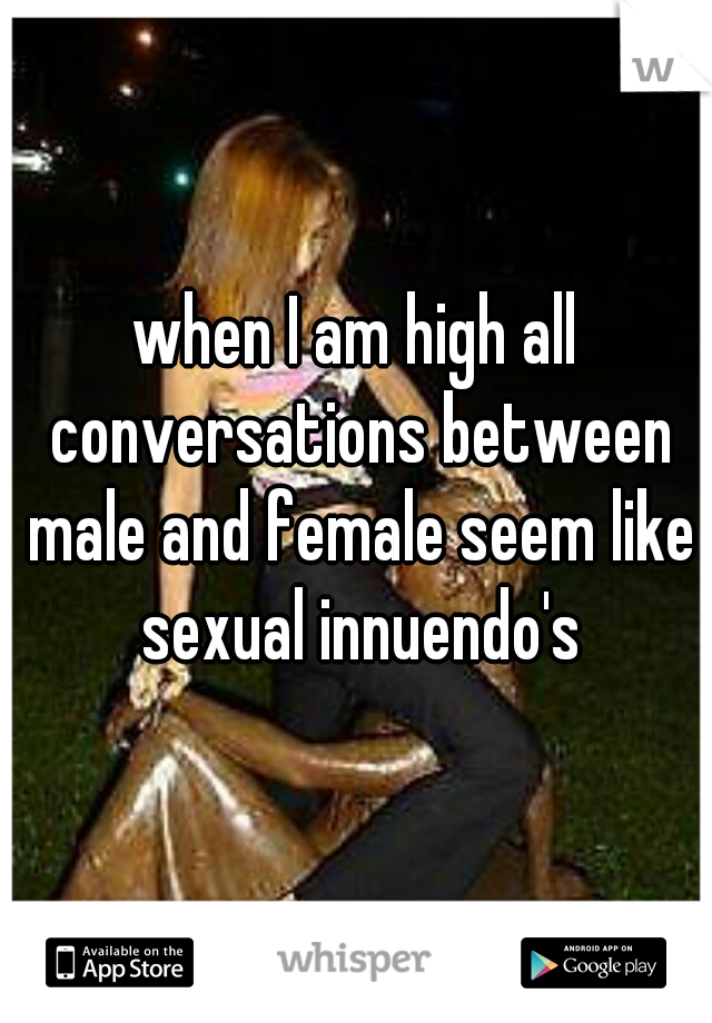 when I am high all conversations between male and female seem like sexual innuendo's