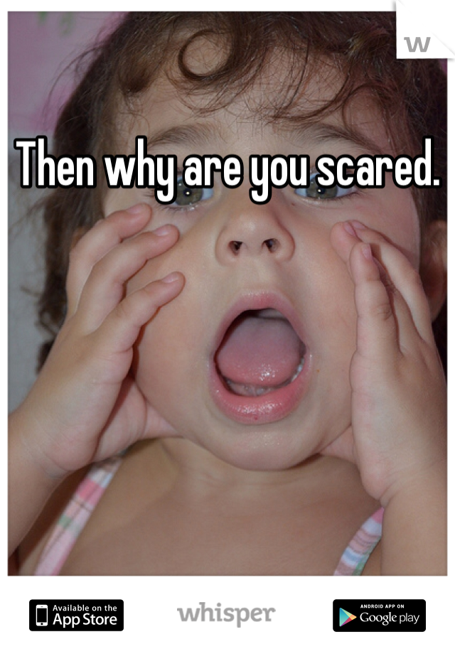 Then why are you scared. 