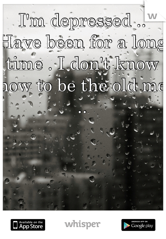 I'm depressed .. Have been for a long time . I don't know how to be the old me ..