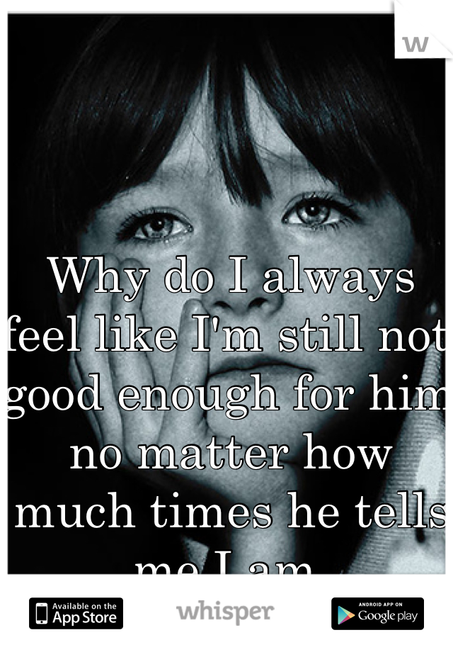 Why do I always feel like I'm still not good enough for him no matter how much times he tells me I am. 