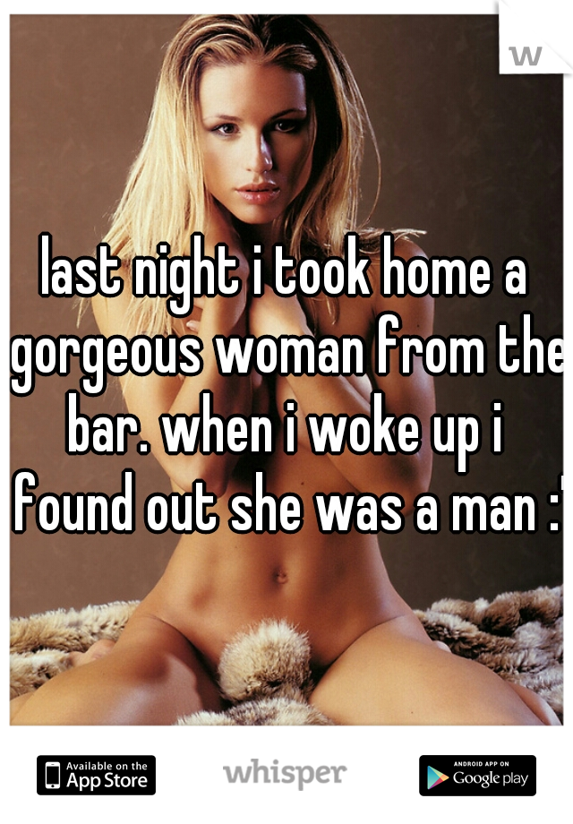 last night i took home a gorgeous woman from the bar. when i woke up i  found out she was a man :'(