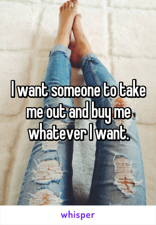 

I want someone to take me out and buy me whatever I want.