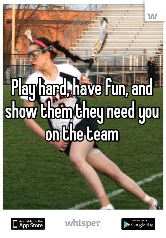 Play hard, have fun, and show them they need you on the team