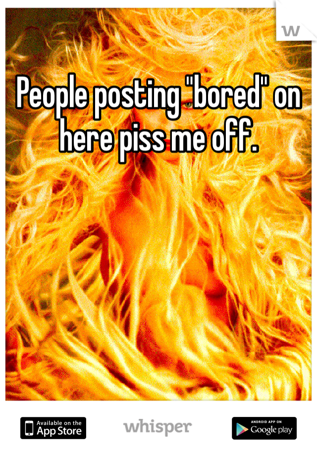 People posting "bored" on here piss me off. 