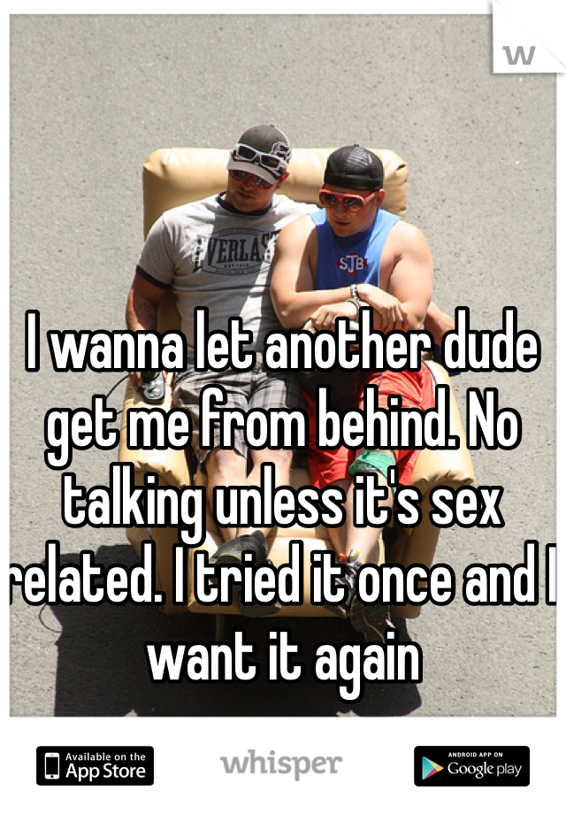 I wanna let another dude get me from behind. No talking unless it's sex related. I tried it once and I want it again 