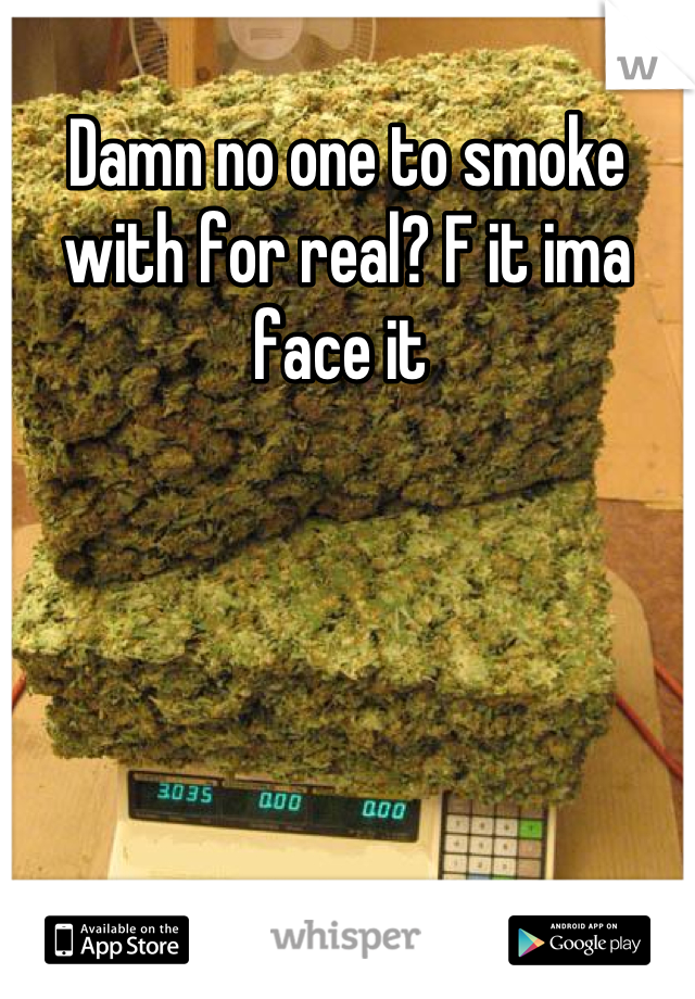 Damn no one to smoke with for real? F it ima face it 