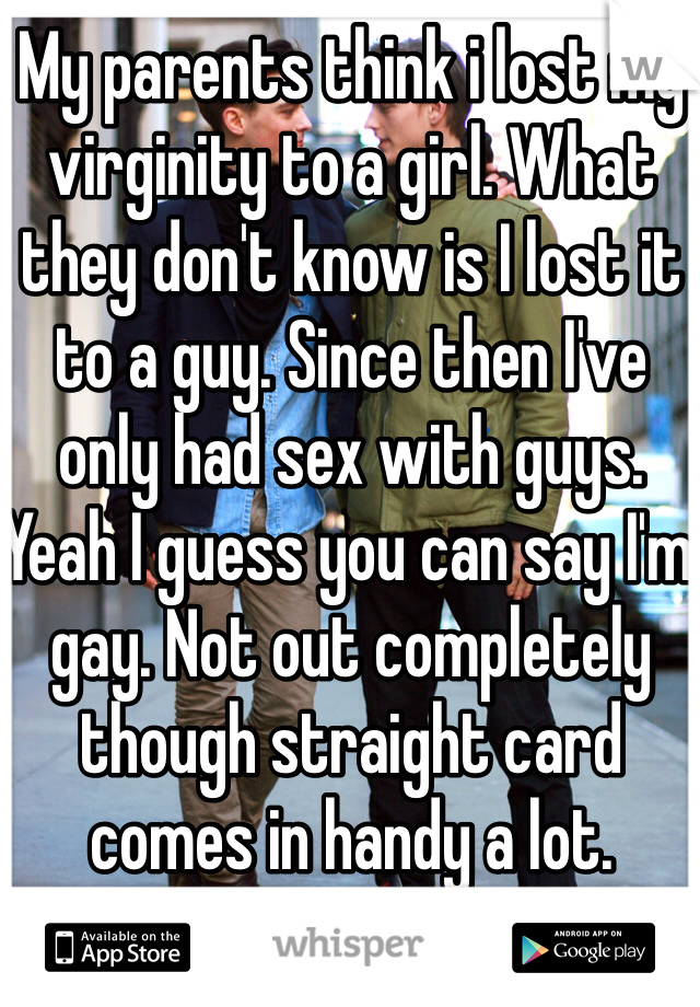 My parents think i lost my virginity to a girl. What they don't know is I lost it to a guy. Since then I've only had sex with guys. Yeah I guess you can say I'm gay. Not out completely though straight card comes in handy a lot. 