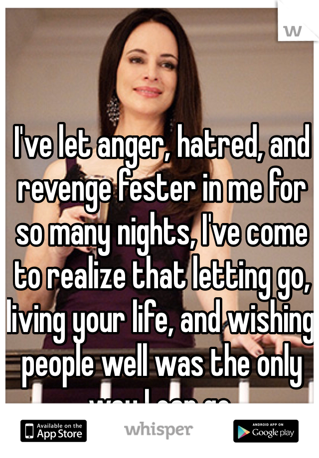 I've let anger, hatred, and revenge fester in me for so many nights, I've come to realize that letting go, living your life, and wishing people well was the only way I can go.