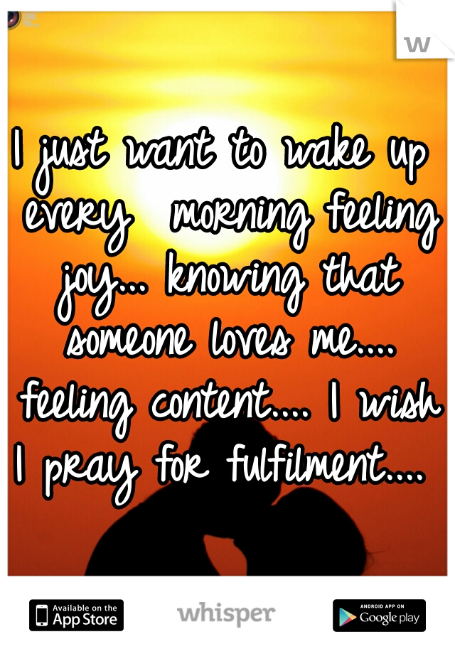 I just want to wake up every  morning feeling joy... knowing that someone loves me.... feeling content.... I wish I pray for fulfilment.... 