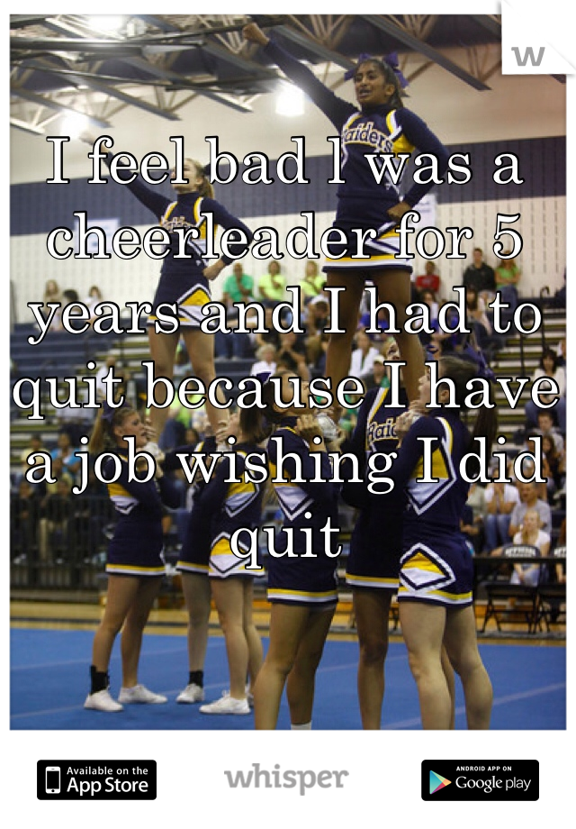 I feel bad l was a cheerleader for 5 years and I had to quit because I have a job wishing I did quit
