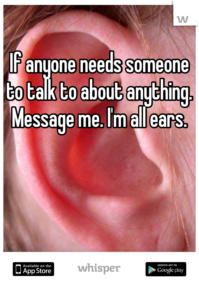 If anyone needs someone to talk to about anything. Message me. I'm all ears. 