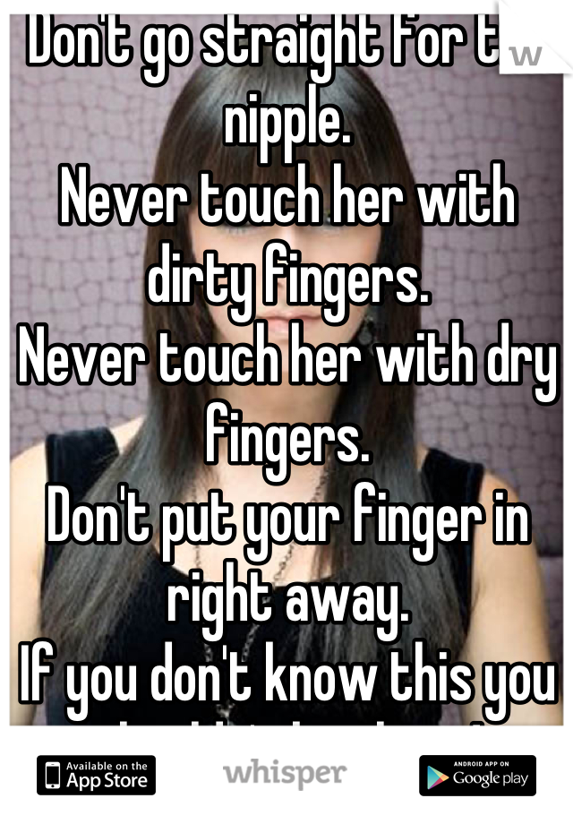 Don't go straight for the nipple.
Never touch her with dirty fingers.
Never touch her with dry fingers.
Don't put your finger in right away.
If you don't know this you shouldn't be there!
