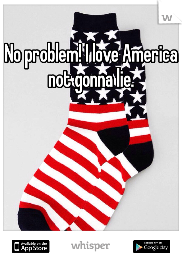 No problem! I love America not gonna lie.