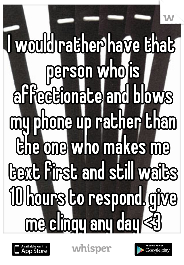 I would rather have that person who is affectionate and blows my phone up rather than the one who makes me text first and still waits 10 hours to respond. give me clingy any day <3