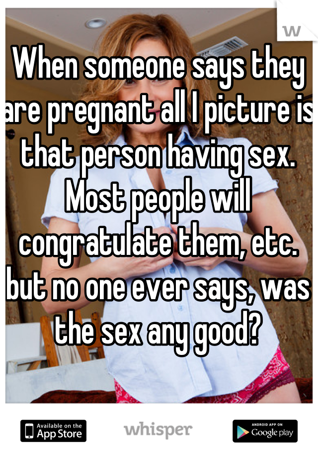 When someone says they are pregnant all I picture is that person having sex. Most people will congratulate them, etc. but no one ever says, was the sex any good?