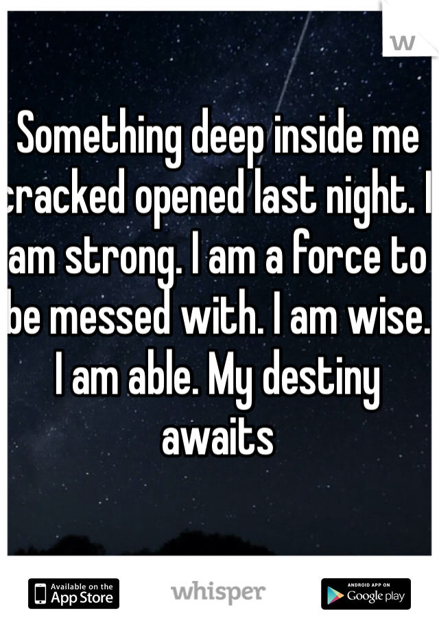 Something deep inside me cracked opened last night. I am strong. I am a force to be messed with. I am wise. I am able. My destiny awaits 