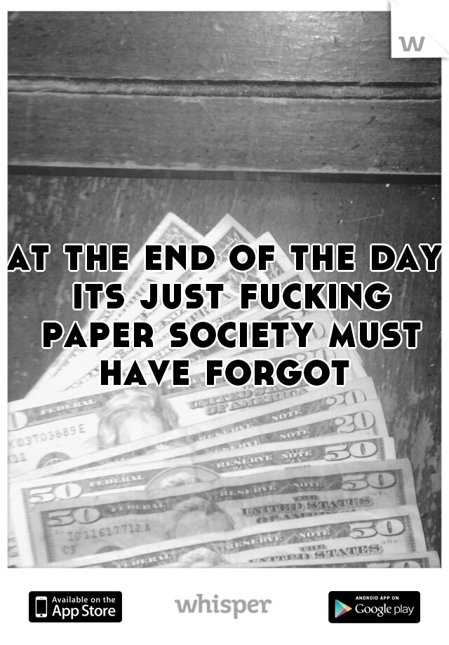 at the end of the day its just fucking paper society must have forgot 