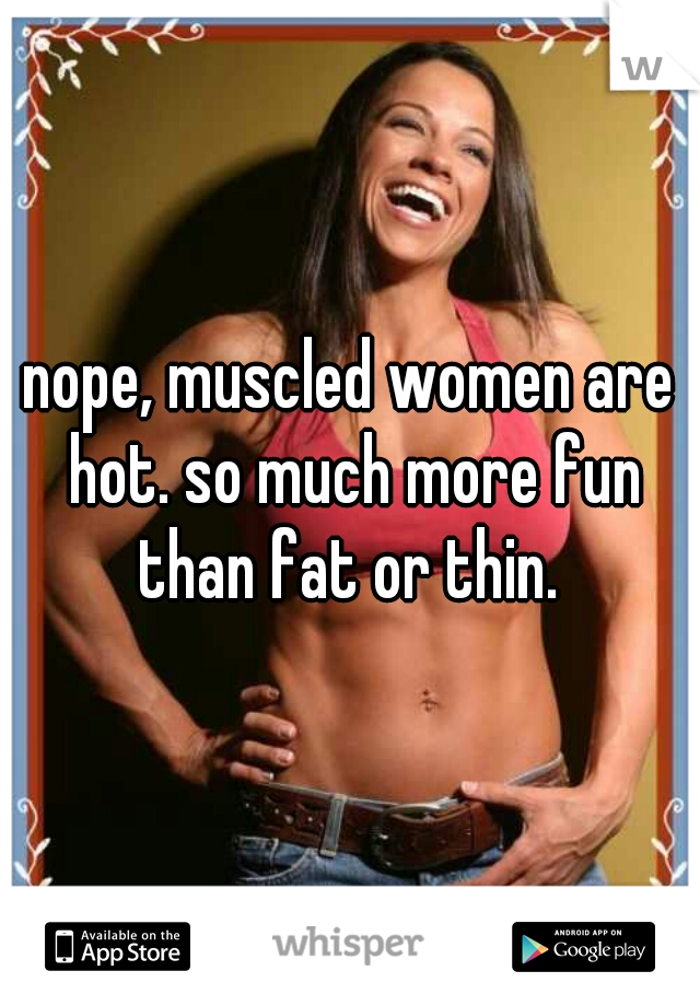 nope, muscled women are hot. so much more fun than fat or thin. 