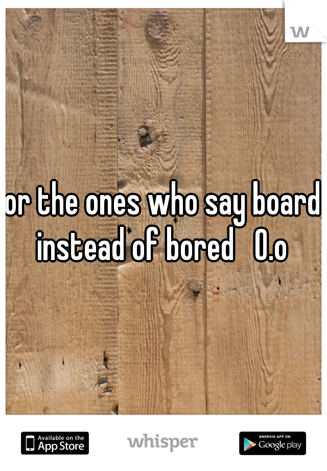 or the ones who say board instead of bored   O.o 