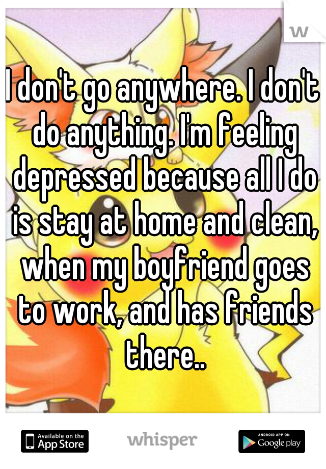 I don't go anywhere. I don't do anything. I'm feeling depressed because all I do is stay at home and clean, when my boyfriend goes to work, and has friends there..