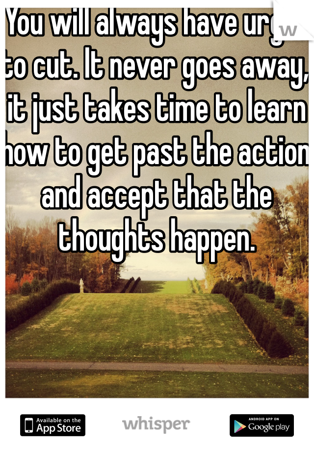 You will always have urges to cut. It never goes away, it just takes time to learn how to get past the action and accept that the thoughts happen. 