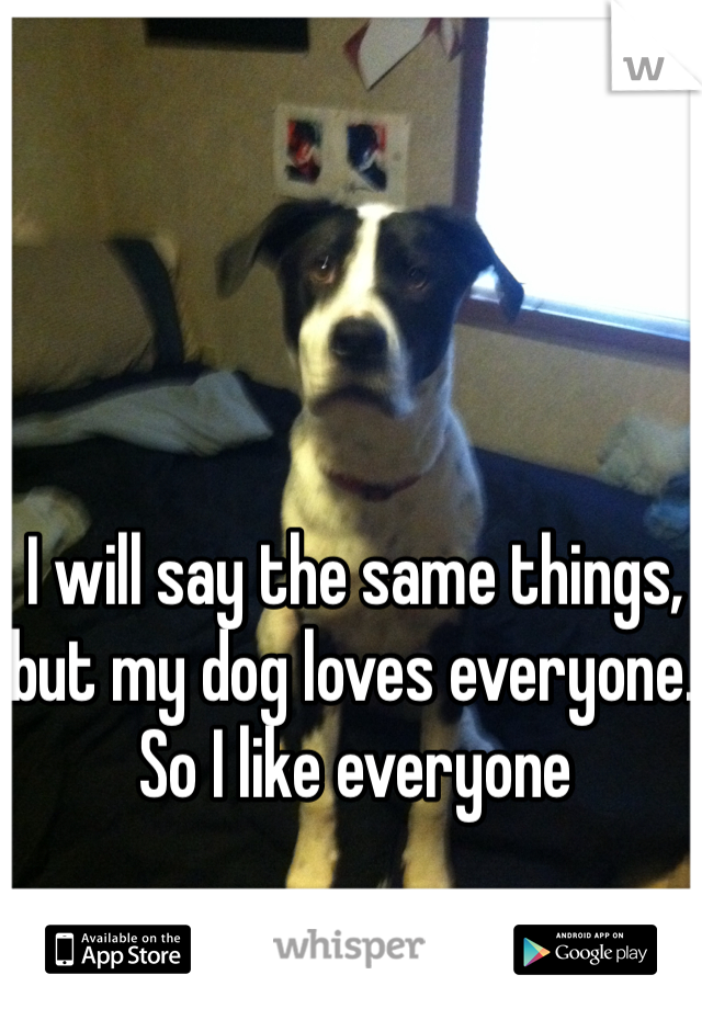 I will say the same things, but my dog loves everyone. So I like everyone 